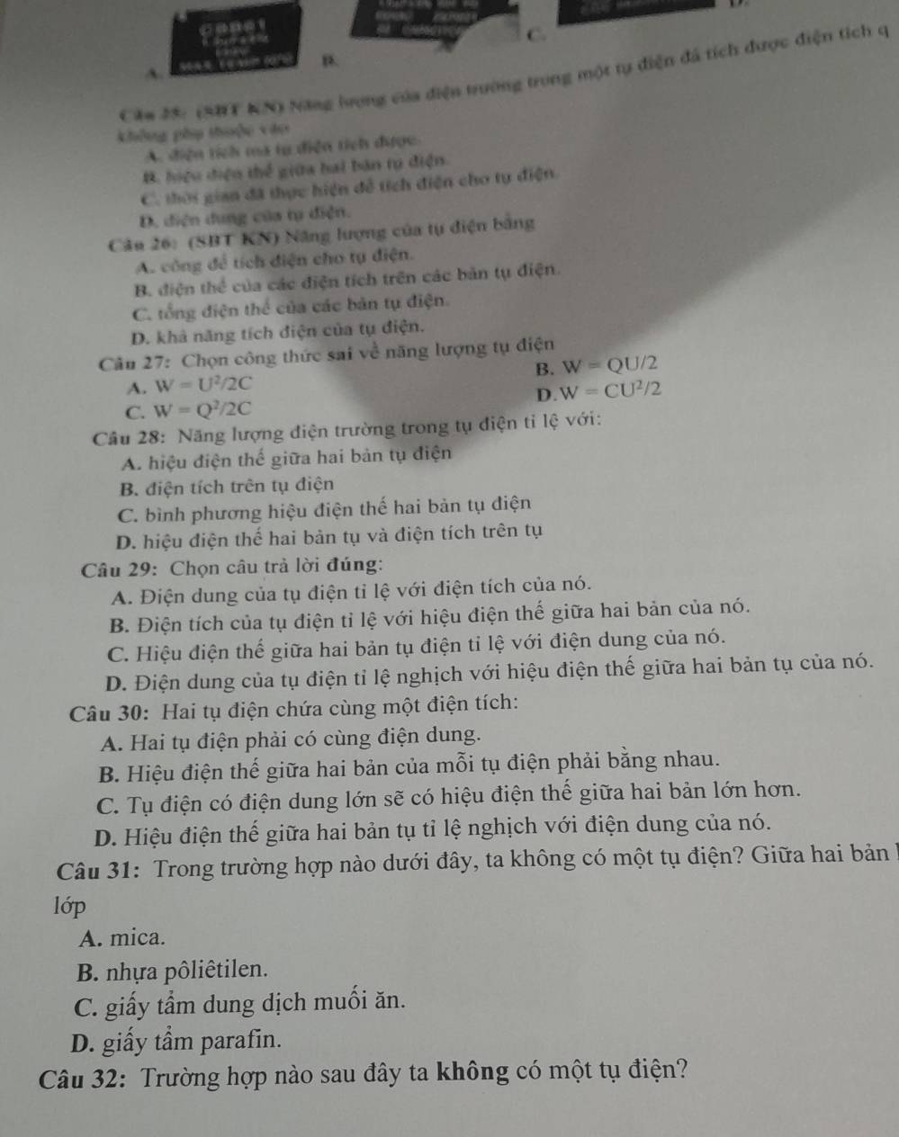 C.
B.
A.
Căm 25: (SBT KN) Năng lượng của điện trường trong một tự điện đá tích được điện tích q
không phụ thuộc vào
A. diện tích mã tự diện tích được.
B. hiệu điện thể giữa hai bản rụ điện.
C. thời gian đã thực hiện để tích điện cho tự điện.
D. điện dung của tạ điện.
Câu 26: (SBT KN) Năng lượng của tự điện bằng
A. công để tích diện cho tụ điện.
B. điện thể của các điện tích trên các bản tụ điện.
C. tổng điện thể của các bản tụ điện.
D. khả năng tích điện của tụ điện.
Câu 27: Chọn công thức sai về năng lượng tụ điện
B. W=QU/2
A. W=U^2/2C W=CU^2/2
D.
C. W=Q^2/2C
Câu 28: Năng lượng điện trường trong tụ điện tỉ lệ với:
A. hiệu điện thế giữa hai bản tụ điện
B. điện tích trên tụ điện
C. bình phương hiệu điện thế hai bản tụ điện
D. hiệu điện thế hai bản tụ và điện tích trên tụ
Câu 29: Chọn câu trả lời đúng:
A. Điện dung của tụ điện tỉ lệ với điện tích của nó.
B. Điện tích của tụ điện tỉ lệ với hiệu điện thế giữa hai bản của nó.
C. Hiệu điện thế giữa hai bản tụ điện tỉ lệ với điện dung của nó.
D. Điện dung của tụ điện tỉ lệ nghịch với hiệu điện thế giữa hai bản tụ của nó.
Câu 30: Hai tụ điện chứa cùng một điện tích:
A. Hai tụ điện phải có cùng điện dung.
B. Hiệu điện thế giữa hai bản của mỗi tụ điện phải bằng nhau.
C. Tụ điện có điện dung lớn sẽ có hiệu điện thế giữa hai bản lớn hơn.
D. Hiệu điện thế giữa hai bản tụ tỉ lệ nghịch với điện dung của nó.
Câu 31: Trong trường hợp nào dưới đây, ta không có một tụ điện? Giữa hai bản l1
lớp
A. mica.
B. nhựa pôliêtilen.
C. giấy tẩm dung dịch muối ăn.
D. giấy tẩm parafin.
Câu 32: Trường hợp nào sau đây ta không có một tụ điện?