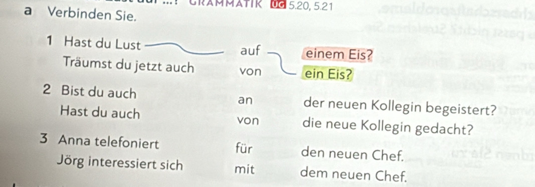 GRAMMATIK UG5.20, 5.21 
a Verbinden Sie. 
1 Hast du Lust auf einem Eis? 
Träumst du jetzt auch von ein Eis? 
2 Bist du auch an der neuen Kollegin begeistert? 
Hast du auch die neue Kollegin gedacht? 
von 
3 Anna telefoniert den neuen Chef. 
für 
Jörg interessiert sich mit dem neuen Chef.