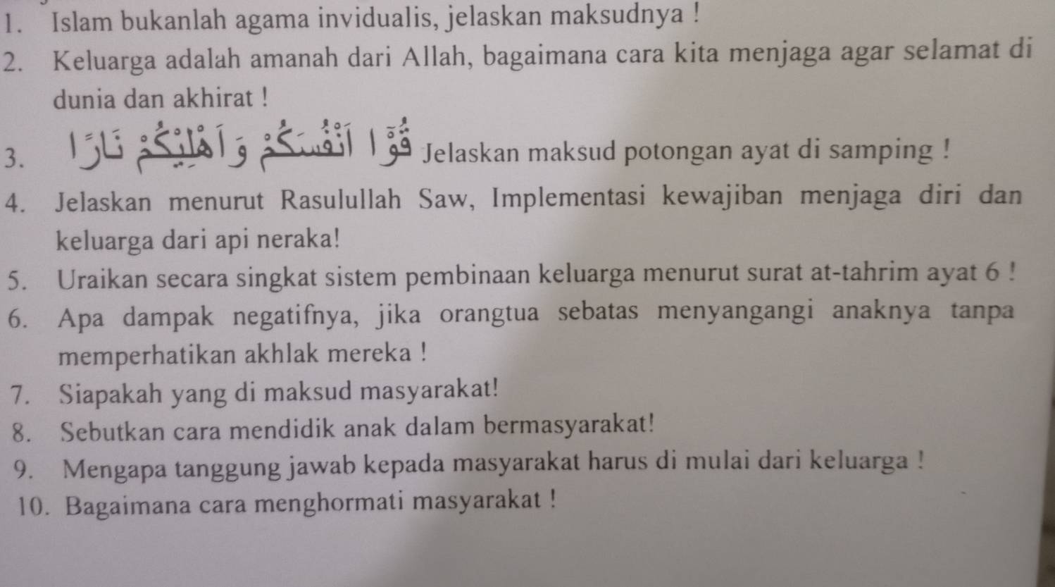 Islam bukanlah agama invidualis, jelaskan maksudnya ! 
2. Keluarga adalah amanah dari Allah, bagaimana cara kita menjaga agar selamat di 
dunia dan akhirat ! 
3. 
| s Jelaskan maksud potongan ayat di samping ! 
4. Jelaskan menurut Rasulullah Saw, Implementasi kewajiban menjaga diri dan 
keluarga dari api neraka! 
5. Uraikan secara singkat sistem pembinaan keluarga menurut surat at-tahrim ayat 6! 
6. Apa dampak negatifnya, jika orangtua sebatas menyangangi anaknya tanpa 
memperhatikan akhlak mereka ! 
7. Siapakah yang di maksud masyarakat! 
8. Sebutkan cara mendidik anak dalam bermasyarakat! 
9. Mengapa tanggung jawab kepada masyarakat harus di mulai dari keluarga ! 
10. Bagaimana cara menghormati masyarakat !