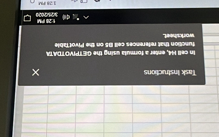 Task Instructions 
In cell H4, enter a formula using the GETPIVOTDATA 
function that references cell B5 on the PivotTable 
worksheet. 
1:28 PM
3/25/2 020
1:28 PM