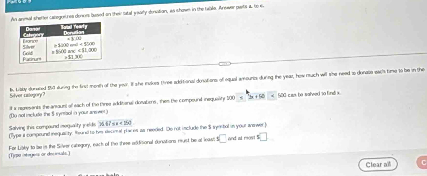 An animal shelter categorizes donors based on their total yearly donation, as shown in the table. Answer parts a. to c.
b. Libby donated $50 during the first month of the year. If she makes three additional donations of equal amounts during the year, how much will she need to donate each time to be in the
Silver category?
If x represents the amount of each of the three additional donations, then the compound inequality 100≤ 3x+50<500canbesolv</tex> ed to find x 
(Do not include the $ symbol in your answer.)
Solving this compound inequality yields 16.67≤ x<150</tex>
(Type a compound inequality. Round to two decimal places as needed. Do not include the $ symbol in your answer.)
For Libby to be in the Silver category, each of the three additional donations must be at least $□ and I at most $□
(Type integers or decimals.)
Clear all