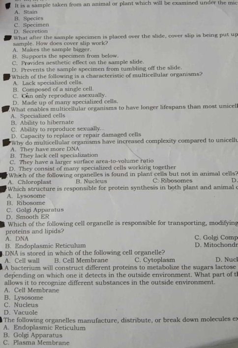 It is a sample taken from an animal or plant which will be examined under the mic
A. Stain
B. Species
C. Specimen
D. Secretion
What after the sample specimen is placed over the slide, cover slip is being put up
sample. How does cover slip work?
A. Makes the sample bigger.
B. Supports the specimen from below.
C. Provides aesthetic effect on the sample slide.
D. Prevents the sample specimen from tumbling off the slide.
Which of the following is a characteristic of multicellular organisms?
A. Lack specialized cells.
B. Composed of a single cell.
C. Can only reproduce asexually.
D. Made up of many specialized cells.
What enables multicellular organisms to have longer lifespans than most unicel
A. Specialized cells
B. Ability to hibernate
C. Ability to reproduce sexually
D. Capacity to replace or repair damaged cells
'Why do multicellular organisms have increased complexity compared to unicell
A. They have more DNA
B. They lack cell specialization
C. They have a larger surface area-to-volume ratio
D. They consist of many specialized cells working together
Which of the following organelles is found in plant cells but not in animal cells?
A. Chloroplast B. Nucleus C. Ribosomes D.
Which structure is responsible for protein synthesis in both plant and animal c
A. Lysosome
B. Ribosome
C. Golgi Apparatus
D. Smooth ER
Which of the following cell organelle is responsible for transporting, modifying
proteins and lipids?
A. DNA C. Golgi Comp
B. Endoplasmic Reticulum D. Mitochondr
.DNA is stored in which of the following cell organelle?
A. Cell wall B. Cell Membrane C. Cytoplasm D. Nucl
A bacterium will construct different proteins to metabolize the sugars lactose
depending on which one it detects in the outside environment. What part of th
allows it to recognize different substances in the outside environment.
A. Cell Membrane
B. Lysosome
C. Nucleus
D. Vacuole
The following organelles manufacture, distribute, or break down molecules ex
A. Endoplasmic Reticulum
B. Golgi Apparatus
C. Plasma Membrane