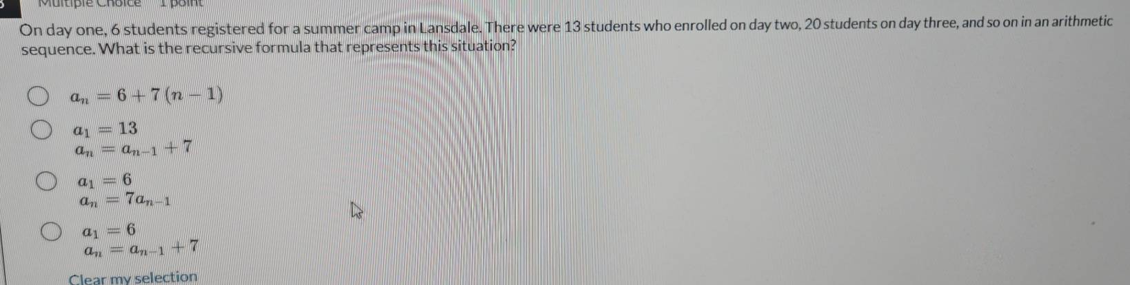 On day one, 6 students registered for a summer camp in Lansdale. There were 13 students who enrolled on day two, 20 students on day three, and so on in an arithmetic
sequence. What is the recursive formula that represents this situation?
a_n=6+7(n-1)
a_1=13
a_n=a_n-1+7
a_1=6
a_n=7a_n-1
a_1=6
a_n=a_n-1+7
Clear my selection