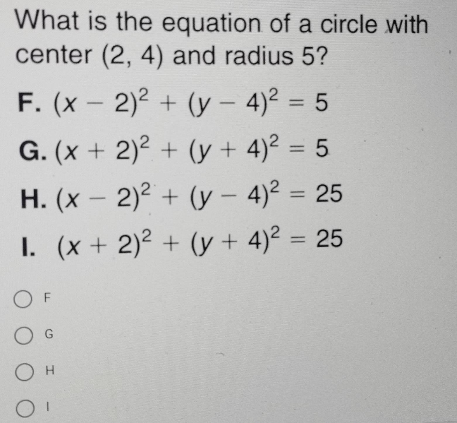 What is the equation of a circle with
center (2,4) and radius 5?
F. (x-2)^2+(y-4)^2=5
G. (x+2)^2+(y+4)^2=5
H. (x-2)^2+(y-4)^2=25
1. (x+2)^2+(y+4)^2=25
F
G
H
1