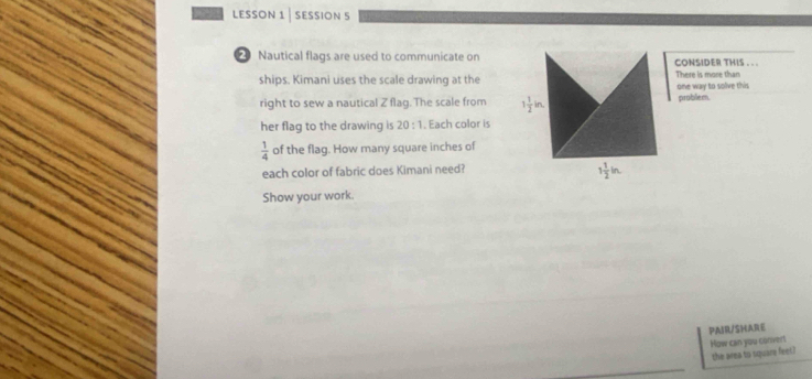 lesson 1 | session 5 
Nautical flags are used to communicate on CONSIDER THIS . . . 
ships. Kimani uses the scale drawing at the There is more than one way to solve this 
right to sew a nautical Z flag. The scale from 1 1/2 in. problem. 
her flag to the drawing is 20:1. Each color is
 1/4  of the flag. How many square inches of 
each color of fabric does Kimani need?
1 1/2 in. 
Show your work. 
PAIR/SHARE 
How can you conver! 
the area to square feet?