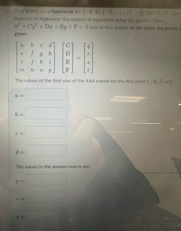 Feur points on a hyperbola are (-6,2),(-2,-1),(7,-4). and (5,3) F ame
matrices to represent the system of equations using the general fome
x^2+Cy^2+Dx+Ey+F=0 and all four points, in the order the points
given.
The values of the first row of the 4* 4 matrix for the first point (-6,2) are.
a=□
b=□
c=□
d=□
The values in the answer matrix are:
q=□
r=□
s=□