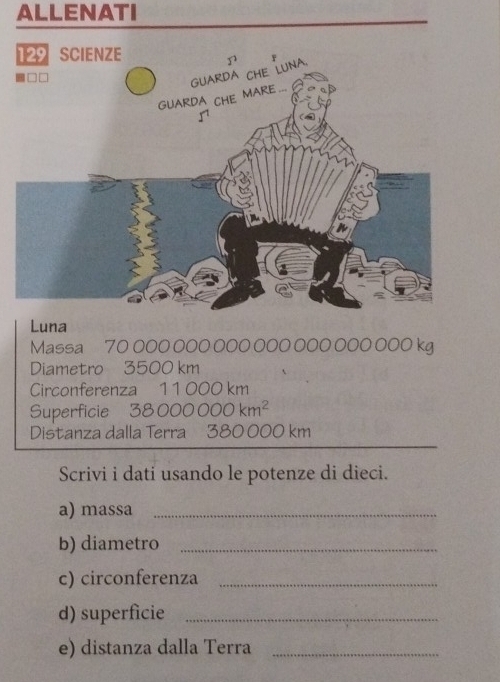 ALLENATI 
Massa 70 000 000 000 000 0 000 000 kg
Diametro 3500 km
Circonferenza 11000 km
Superficie 3 3000000km^2
Distanza dalla Terra 380 000 km
Scrivi i dati usando le potenze di dieci. 
a) massa_ 
b) diametro_ 
c) circonferenza_ 
d) superficie_ 
e) distanza dalla Terra_