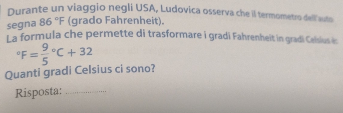 Durante un viaggio negli USA, Ludovica osserva che il termometro dell auto 
segna 86°F (grado Fahrenheit). 
La formula che permette di trasformare i gradi Fahrenheit in gradi Celsius es°F=frac 95°C+32
Quanti gradi Celsius ci sono? 
Risposta:_