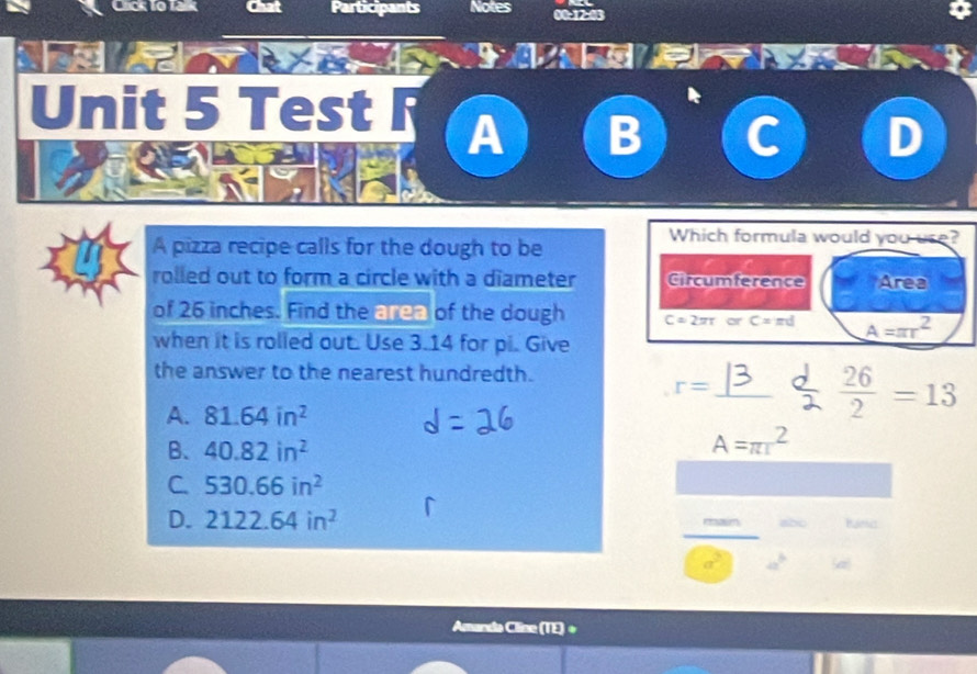 Cicklo là Participants Notes 00-12-0
Pr
Unit 5 Test F A
A pizza recipe calls for the dough to be
Which formula would you use?
rolled out to form a circle with a diameter Circumference Area
of 26 inches. Find the area of the dough C=2π rorC=π d A=π r^2
when it is rolied out. Use 3.14 for pi. Give
the answer to the nearest hundredth.
r=
_
A. 81.64in^2
 26/2 =13
B、 40.82in^2
A=π r^2
C. 530.66in^2
D. 2122.64in^2 abc
rsasm
(a)
Amanda Cline (TE)