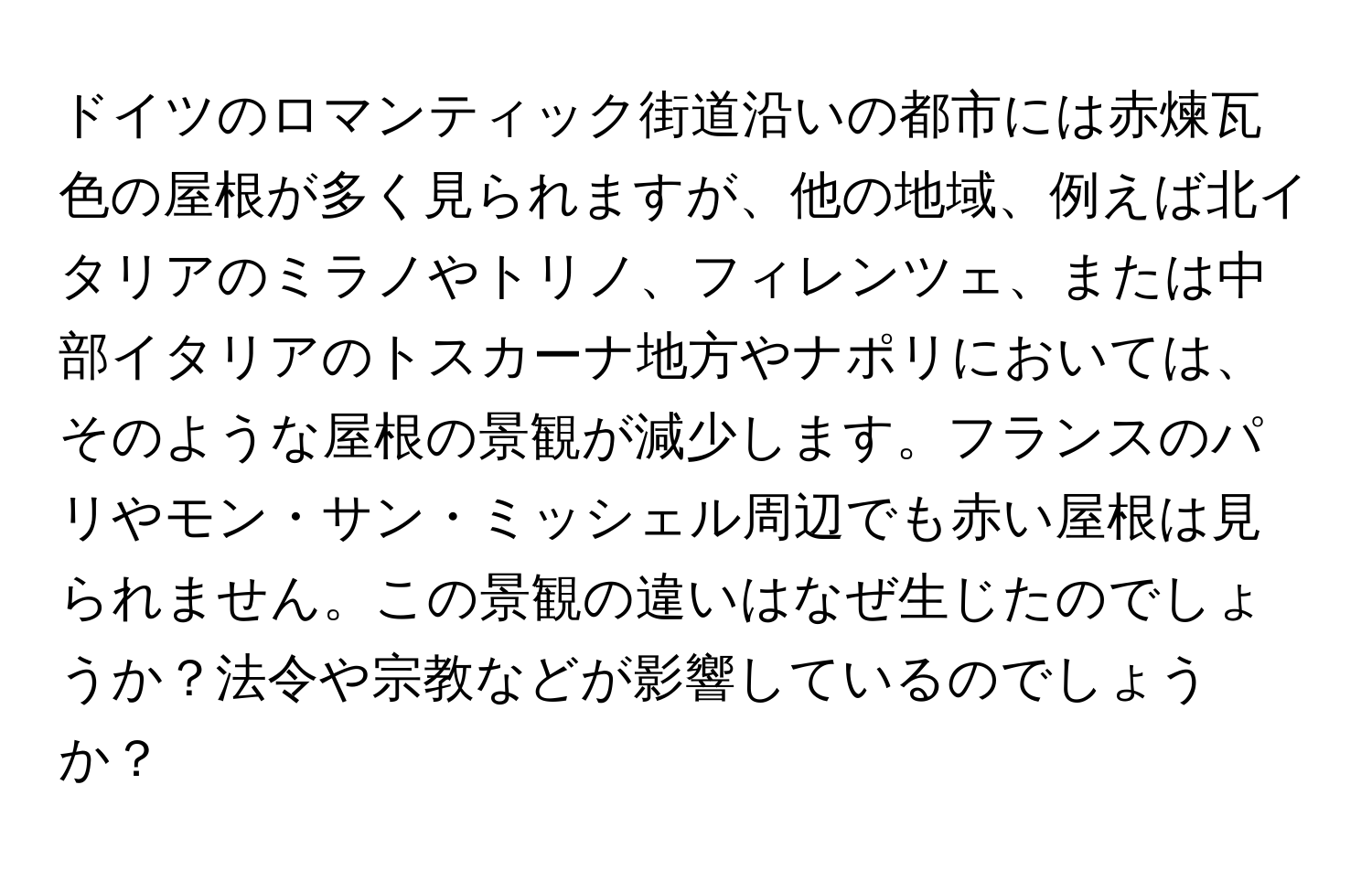 ドイツのロマンティック街道沿いの都市には赤煉瓦色の屋根が多く見られますが、他の地域、例えば北イタリアのミラノやトリノ、フィレンツェ、または中部イタリアのトスカーナ地方やナポリにおいては、そのような屋根の景観が減少します。フランスのパリやモン・サン・ミッシェル周辺でも赤い屋根は見られません。この景観の違いはなぜ生じたのでしょうか？法令や宗教などが影響しているのでしょうか？