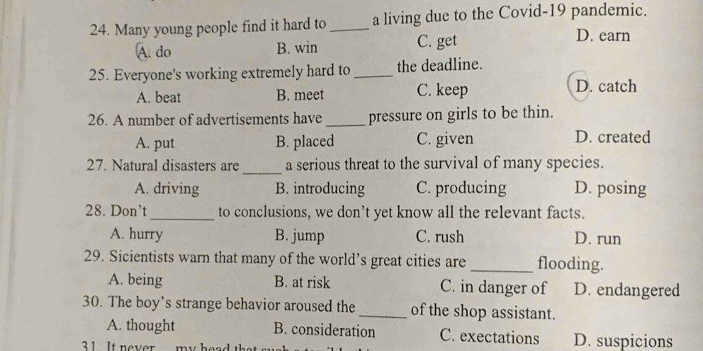 Many young people find it hard to _a living due to the Covid-19 pandemic.
A. do B. win C. get
D. earn
25. Everyone's working extremely hard to _the deadline.
A. beat B. meet C. keep
D. catch
26. A number of advertisements have _pressure on girls to be thin.
A. put B. placed C. given D. created
_
27. Natural disasters are a serious threat to the survival of many species.
A. driving B. introducing C. producing D. posing
28. Don’t_ to conclusions, we don’t yet know all the relevant facts.
A. hurry B. jump C. rush D. run
29. Sicientists warn that many of the world’s great cities are _flooding.
A. being B. at risk C. in danger of D. endangered
30. The boy’s strange behavior aroused the_ of the shop assistant.
A. thought B. consideration C. exectations D. suspicions
31 It never my hes