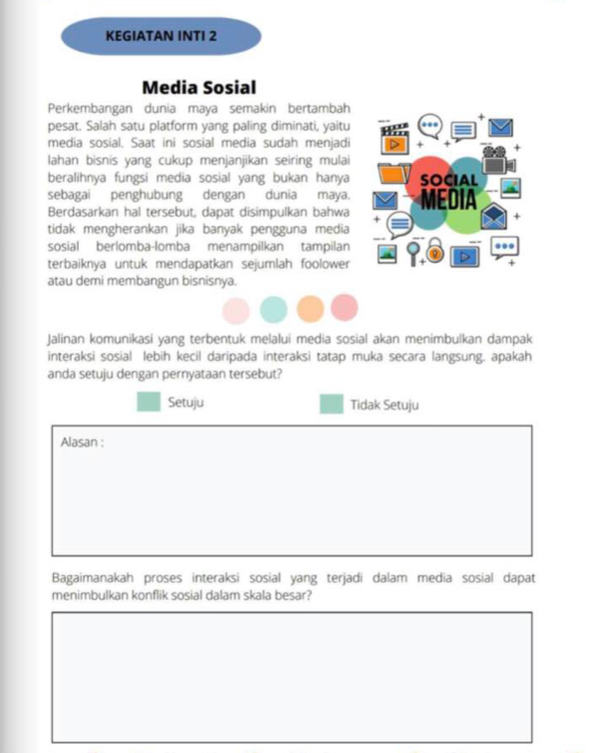 KEGIATAN INTI 2
Media Sosial
Perkembangan dunia maya semakin bertambah
pesat. Salah satu platform yang paling diminati, yaitu .
media sosial. Saat ini sosial media sudah menjadi +
lahan bisnis yang cukup menjanjikan seiring mulai
beralihnya fungsi media sosial yang bukan hanya SOCIAL
sebagai penghubung dengan dunia maya.
Berdasarkan hal tersebut, dapat disimpulkan bahwa MEDIA
+
tidak mengherankan jika banyak pengguna media
sosial berlomba-lomba menampilkan tampilan ...
terbaiknya untuk mendapatkan sejumlah foolower
atau demi membangun bisnisnya.
Jalinan komunikasi yang terbentuk melalui media sosial akan menimbulkan dampak
interaksi sosial lebih kecil daripada interaksi tatap muka secara langsung. apakah
anda setuju dengan pernyataan tersebut?
Setuju Tidak Setuju
Alasan :
Bagaimanakah proses interaksi sosial yang terjadi dalam media sosial dapat
menimbulkan konflik sosial dalam skala besar?