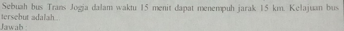 Sebuah bus Trans Jogja dalam waktu 15 menit dapat menempuh jarak 15 km. Kelajuan bus 
tersebut adalah... 
Jawab :