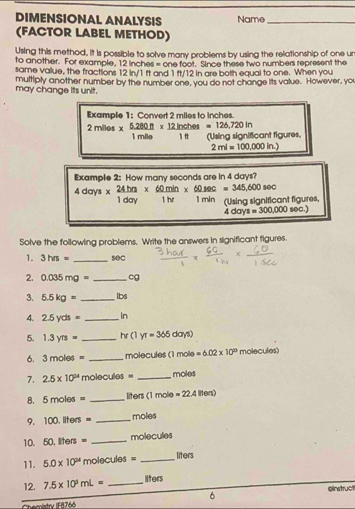 DIMENSIONAL ANALYSIS Name_ 
(FACTOR LABEL METHOD) 
Using this method, it is possible to solve many problems by using the relationship of one un 
to another. For example, 12 inches = one foot. Since these two numbers represent the 
same value, the fractions 12 in/1 ft and 1 ft/12 in are both equal to one. When you 
multiply another number by the number one, you do not change its value. However, you 
may change its unit. 
Example 1: Convert 2 miles to inches.
2miles*  (5.280ft)/1mile *  12inches/1ft =126,720in (Usin gsignif)endarray cant figures,
2mi=100,000in.)
Example 2: How many seconds are in 4 days?
4days*  24hrs/1day *  60min/1hr *  60sec /1min =345,600sec ant figures,
4days=300,000sec .)
Solve the following problems. Write the answers in significant figures. 
1. 3hrs= _ sec
2. 0.035mg= _ cg
3. 5.5kg= _ Ibs
4. 2.5yds= _ in
5. 1.3yrs= _ hr (1yr=365days)
6. 3moles= _molecules (1 mole =6.02* 10^(23) molecu les)
7. 2.5* 10^(24) molecules = _ moles
8. 5mol es = _ liters (1 mole =22.4llters)
9. 100. liters = _ moles
10. 50. liters = _ molecules
11. 5.0* 10^(24) molecule x° = _ liters
12. 7.5* 10^3mL= _ liters
oInstructi 
6 
Chemistry IF8766