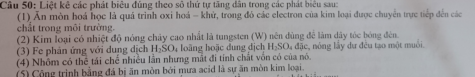 Liệt kê các phát biểu đúng theo sô thứ tự tăng dân trong các phát biêu sau: 
(1) Ăn mòn hoá học là quá trình oxi hoá - khử, trong đó các electron của kim loại được chuyển trực tiếp đến các 
chất trong môi trường. 
(2) Kim loại có nhiệt độ nóng chảy cao nhất là tungsten (W) nên dùng để làm dây tóc bóng đèn. 
(3) Fe phản ứng với dung dịch H_2SO_4 loãng hoặc dung dịch H_2SO_4 dac c, nóng lấy dư đều tạo một muối. 
(4) Nhôm có thể tái chế nhiều lần nhưng mất đi tính chất vốn có của nó. 
(5) Cộng trình bằng đá bị ăn mòn bởi mưa acid là sự ăn mòn kim loại.