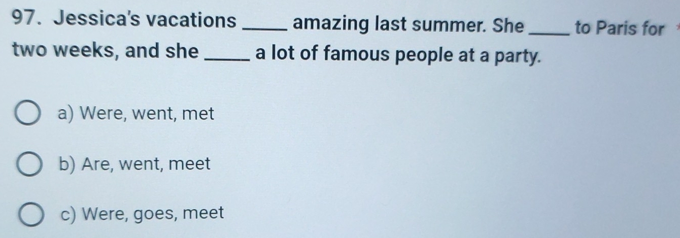 Jessica's vacations _amazing last summer. She _to Paris for
two weeks, and she _a lot of famous people at a party.
a) Were, went, met
b) Are, went, meet
c) Were, goes, meet