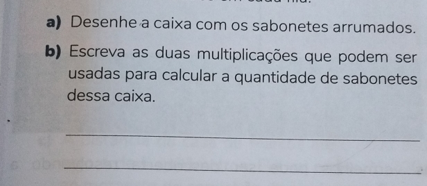 Desenhe a caixa com os sabonetes arrumados. 
b) Escreva as duas multiplicações que podem ser 
usadas para calcular a quantidade de sabonetes 
dessa caixa. 
_ 
_