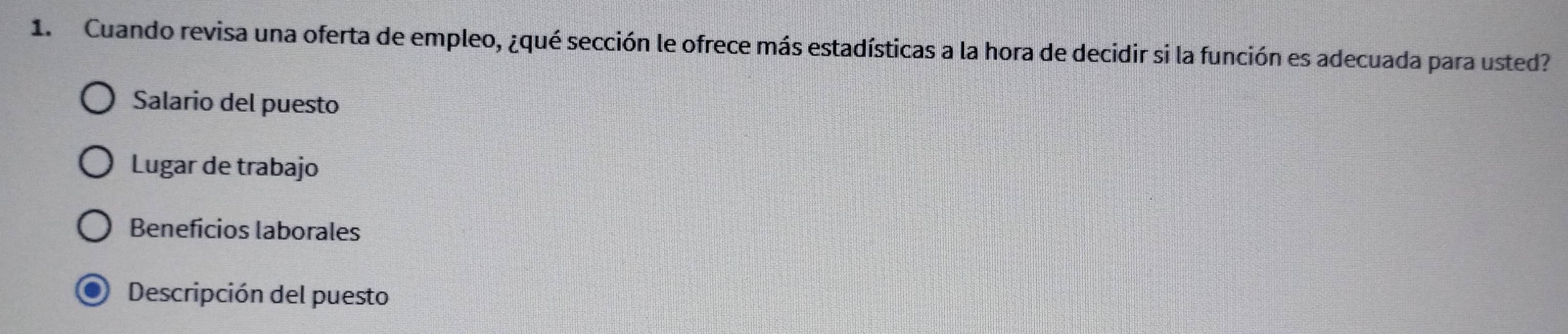 Cuando revisa una oferta de empleo, ¿qué sección le ofrece más estadísticas a la hora de decidir si la función es adecuada para usted? 
Salario del puesto 
Lugar de trabajo 
Beneficios laborales 
Descripción del puesto