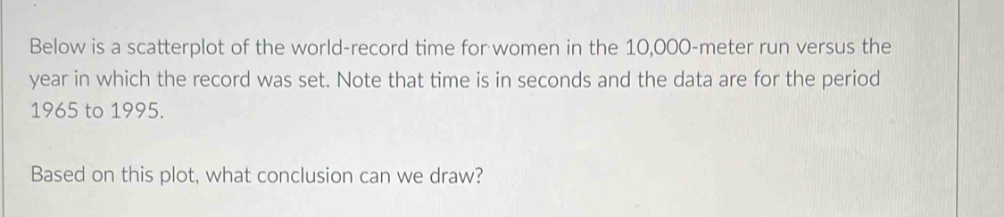 Below is a scatterplot of the world-record time for women in the 10,000-meter run versus the
year in which the record was set. Note that time is in seconds and the data are for the period 
1965 to 1995. 
Based on this plot, what conclusion can we draw?