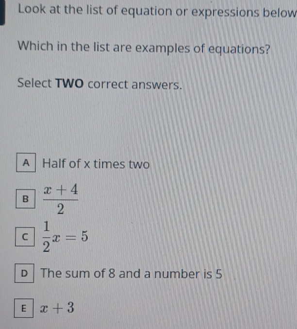 Look at the list of equation or expressions below
Which in the list are examples of equations?
Select TWO correct answers.
A Half of x times two
B  (x+4)/2 
C  1/2 x=5
D The sum of 8 and a number is 5
E x+3