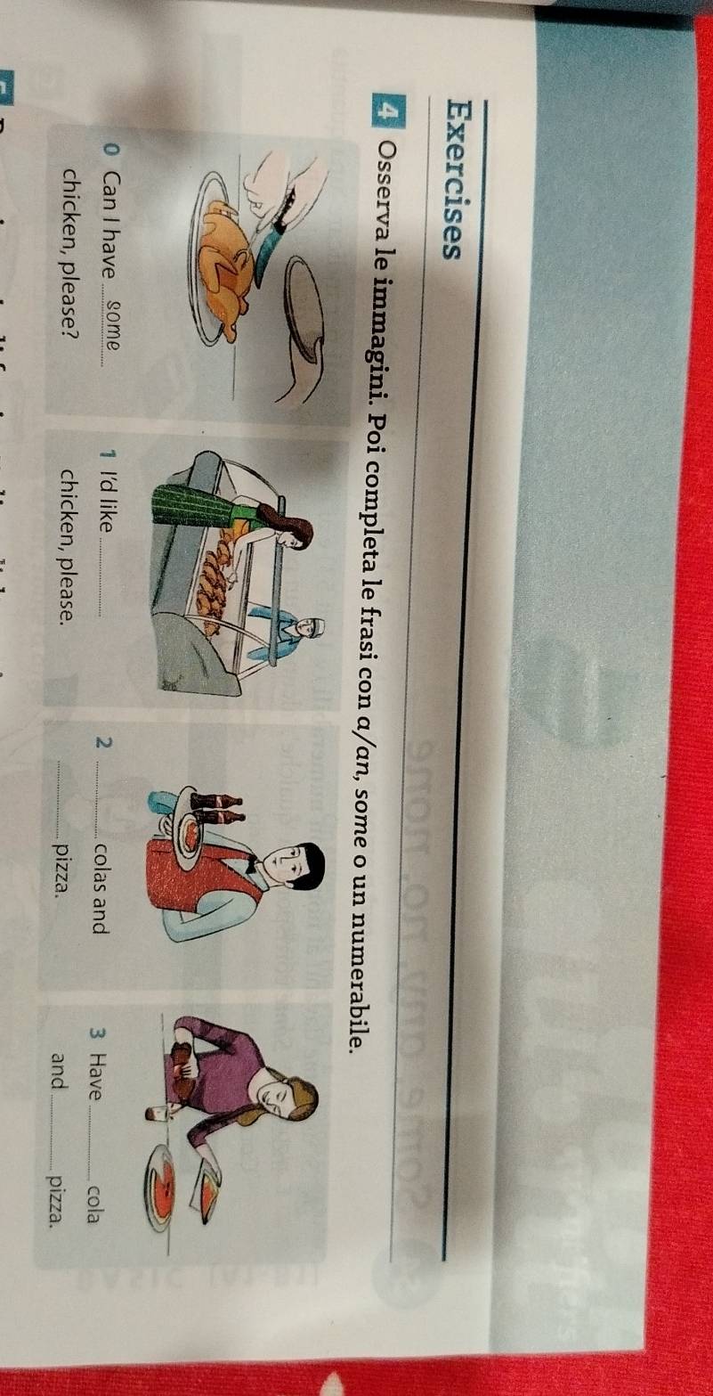 Exercises 
Osserva le immagini. Poi completa le frasi con α/αn, some o un numerabile. 
1 I'd like_ 2 _colas and 3 Have_ cola 
chicken, please. _pizza. and _pizza.