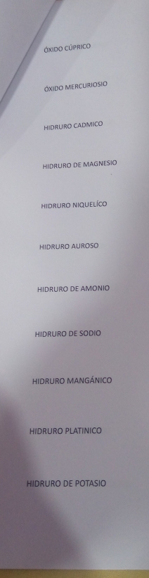 Óxido Cúprico
óxido mercuriosio
HIDRURO CADMICO
HIDRURO DE MAGNESIO
hidruro niquelíco
HIDRURO AUROSO
HIDRURO DE AMONIO
HIDRURO DE SODIO
HIDRURO MANGÁNICO
HIDRURO PLATINICO
HIDRURO DE POTASIO