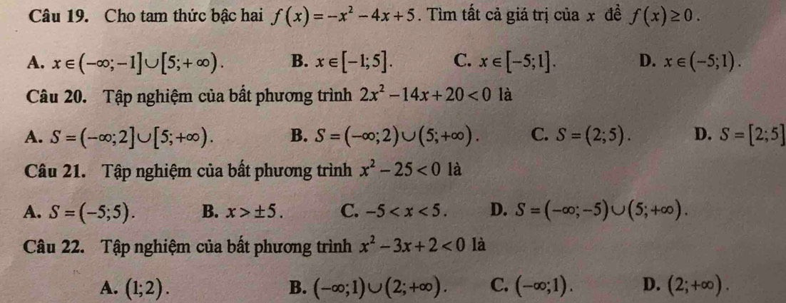 Cho tam thức bậc hai f(x)=-x^2-4x+5. Tìm tất cả giá trị của x đề f(x)≥ 0.
A. x∈ (-∈fty ;-1]∪ [5;+∈fty ). B. x∈ [-1;5]. C. x∈ [-5;1]. D. x∈ (-5;1). 
Câu 20. Tập nghiệm của bất phương trình 2x^2-14x+20<0</tex> là
A. S=(-∈fty ;2]∪ [5;+∈fty ). B. S=(-∈fty ;2)∪ (5;+∈fty ). C. S=(2;5). D. S=[2;5]
Câu 21. Tập nghiệm của bất phương trình x^2-25<0</tex> là
A. S=(-5;5). B. x>± 5. C. -5 . D. S=(-∈fty ;-5)∪ (5;+∈fty ). 
Câu 22. Tập nghiệm của bất phương trình x^2-3x+2<0</tex> là
A. (1;2). B. (-∈fty ;1)∪ (2;+∈fty ). C. (-∈fty ;1). D. (2;+∈fty ).