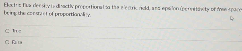 Electric flux density is directly proportional to the electric field, and epsilon (permittivity of free space
being the constant of proportionality.
True
False