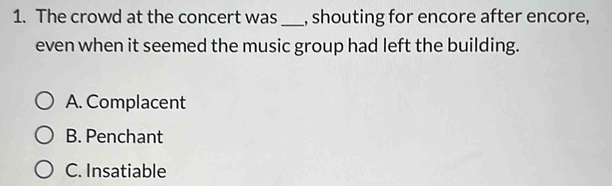 The crowd at the concert was _, shouting for encore after encore,
even when it seemed the music group had left the building.
A. Complacent
B. Penchant
C. Insatiable