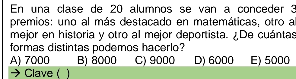 En una clase de 20 alumnos se van a conceder 3
premios: uno al más destacado en matemáticas, otro a
mejor en historia y otro al mejor deportista. ¿De cuántas
formas distintas podemos hacerlo?
A) 7000 B) 8000 C) 9000 D) 6000 E) 5000
Clave (