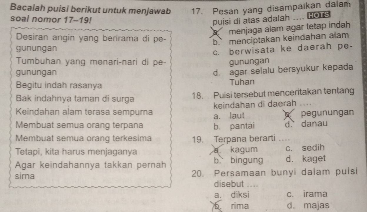 Bacalah puisi berikut untuk menjawab 17. Pesan yang disampaikan dalam
soal nomor 17-19!
puisi di atas adalah .... HOTS
X menjaga alam agar tetap indah
Desiran angin yang berirama di pe-
b.` menciptakan keindahan alam
gunungan
c. berwisata ke daerah pe-
Tumbuhan yang menari-nari di pe- gunungan
gunungan
d. agar selalu bersyukur kepada
Begitu indah rasanya Tuhan
Bak indahnya taman di surga 18. Puisi tersebut menceritakan tentang
Keindahan alam terasa sempurna keindahan di daerah ....
a. laut pegunungan
Membuat semua orang terpana b. pantai d. danau
Membuat semua orang terkesima 19. Terpana berarti_
Tetapi, kita harus menjaganya a. kagum c. sedih
Agar keindahannya takkan pernah
b bingung d. kaget
sirna 20. Persamaan bunyi dalam puisi
disebut ....
a. diksi c. irama
b. rima d. majas