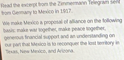 Read the excerpt from the Zimmermann Telegram sent 
from Germany to Mexico in 1917. 
We make Mexico a proposal of alliance on the following 
basis: make war together, make peace together, 
generous financial support and an understanding on 
our part that Mexico is to reconquer the lost territory in 
Texas, New Mexico, and Arizona.