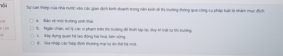 nỏi Sự can thiệp của nhà nước vào các giao dịch kinh doanh trong nền kinh tế thị trường thông qua công cụ pháp luật là nhằm mục đích:
l lời a. Bảo vệ môi trường sinh thái.
n 1,00 b. Ngăn chặn, xứ lý các vi phạm trên thị trường đế thiết lập lại, duy trì trật tự thị trường.
cờ c. Xây dựng quan hệ lao động hài hoà, bền vững.
d. Gia nhập các hiệp định thương mại tự do thế hệ mới.