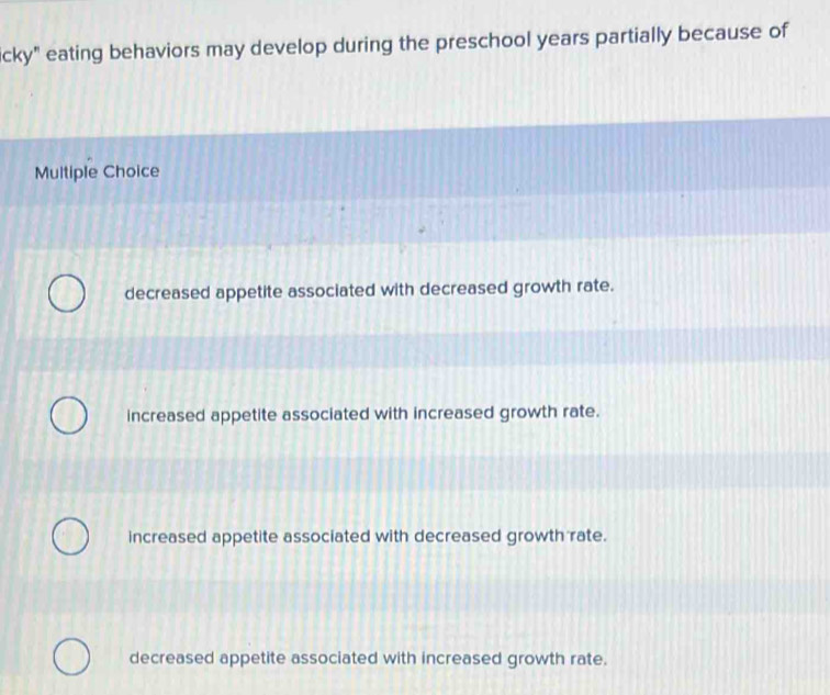 icky" eating behaviors may develop during the preschool years partially because of
Multiple Choice
decreased appetite associated with decreased growth rate.
increased appetite associated with increased growth rate.
increased appetite associated with decreased growth rate.
decreased appetite associated with increased growth rate.