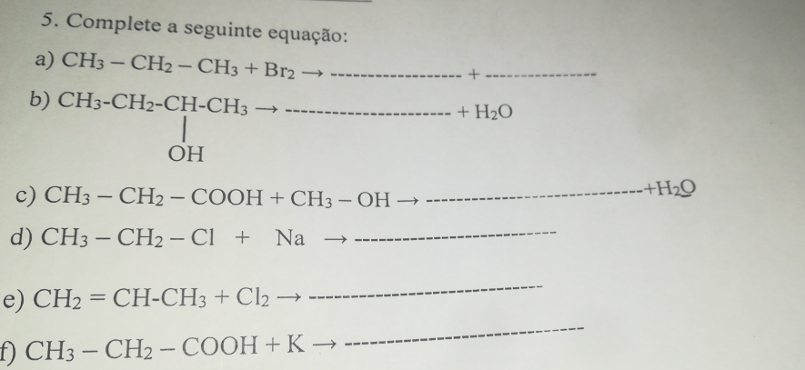 Complete a seguinte equação: 
a) CH_3-CH_2-CH_3+Br_2to ·s _ 
x 
_ 
b) CH_3-CH_2-CH-CH_3to _ H_3to _ +H_2O _ 
c) CH_3-CH_2-COOH+CH_3-OHto __
+H_2O
d) CH_3-CH_2-Cl+Nato -- __ 
e) CH_2=CH-CH_3+Cl_2 to 
_ 
f) CH_3-CH_2-COOH+Kto
_