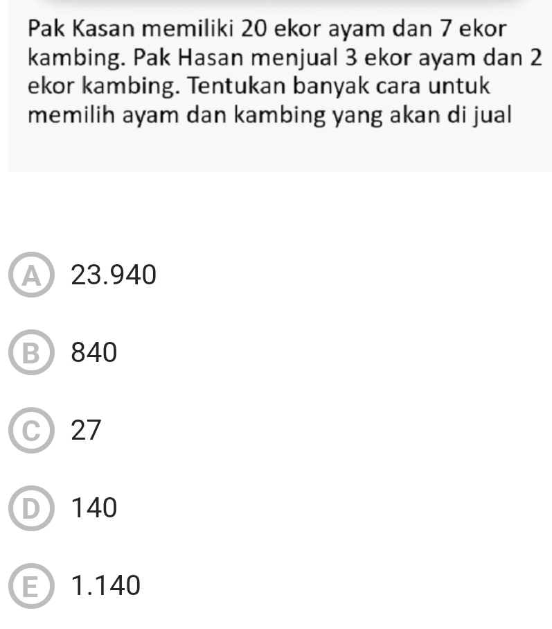 Pak Kasan memiliki 20 ekor ayam dan 7 ekor
kambing. Pak Hasan menjual 3 ekor ayam dan 2
ekor kambing. Tentukan banyak cara untuk
memilih ayam dan kambing yang akan di jual
A 23.940
B 840
C 27
D 140
E 1.140