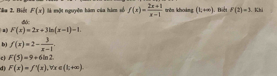 Tâu 2. Biết F(x) là một nguyên hàm của hàm số f(x)= (2x+1)/x-1  trên khoảng (1;+∈fty ). Biết F(2)=3. Khi
đó:
a) F(x)=2x+3ln (x-1)-1.
b) f(x)=2- 3/x-1 .
c) F(5)=9+6ln 2.
d) F(x)=f'(x), forall x∈ (1;+∈fty ).