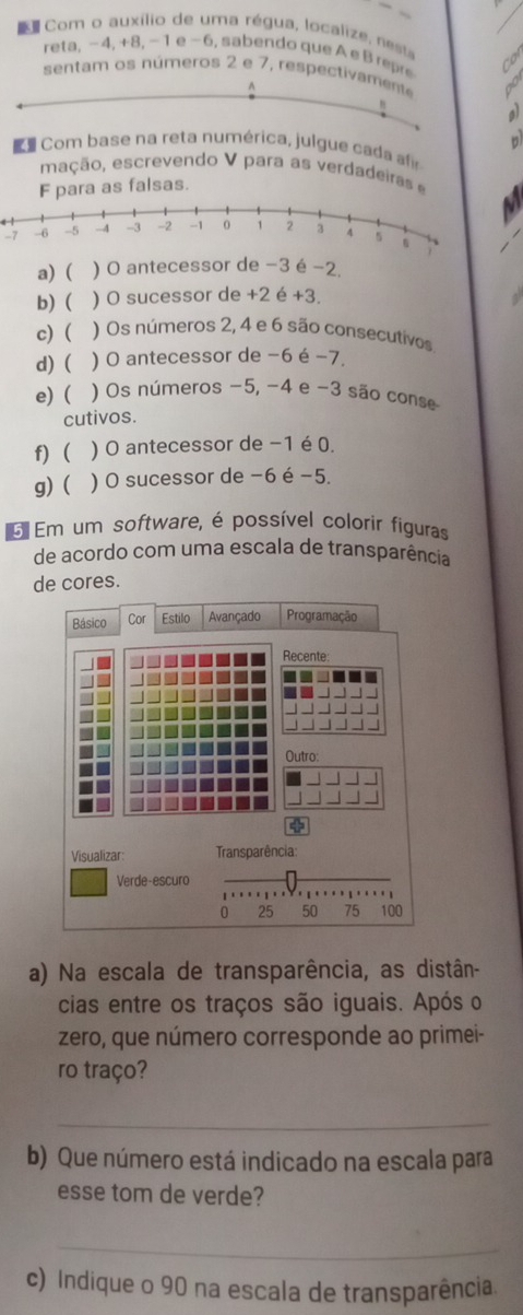 Com o auxílio de uma régua, localize, nesa 
reta, − 4, +8, - 1 e -6, sabendo que A e B repre 
sentam os números 2 e 7, respectivamente 
h 
al 
D 
Com base na reta numérica, julgue cada 
mação, escre endo V para a s erda d ira 
F para as falsas.
-7
a) ( ) O antecessor de −3 é −2. 
b)  ) O sucessor de +2 é +3. 
c)  ) Os números 2, 4 e 6 são consecutivos 
d) ( ) O antecessor de −6 é −7. 
e) ( ) Os números −5, −4 e −3 são conse 
cutivos. 
f) ) O antecessor de −1 é 0. 
g) ( ) O sucessor de −6 é −5. 
5 Em um software, é possível colorir figuras 
de acordo com uma escala de transparência 
de cores. 
Básico Cor Estilo Avançado Programação 
Recente: 
_ 
Outro: 
Visualizar Transparência: 
Verde-escuro
0 25 50 75 100
a) Na escala de transparência, as distân- 
cias entre os traços são iguais. Após o 
zero, que número corresponde ao primei- 
ro traço? 
_ 
b) Que número está indicado na escala para 
esse tom de verde? 
_ 
c) Indique o 90 na escala de transparência