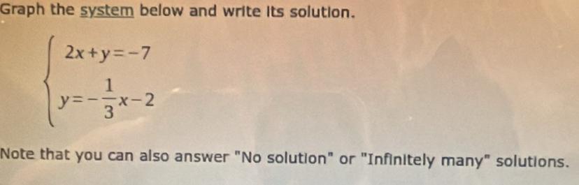 Graph the system below and write its solution.
beginarrayl 2x+y=-7 y=- 1/3 x-2endarray.
Note that you can also answer "No solution" or "Infinitely many" solutions.