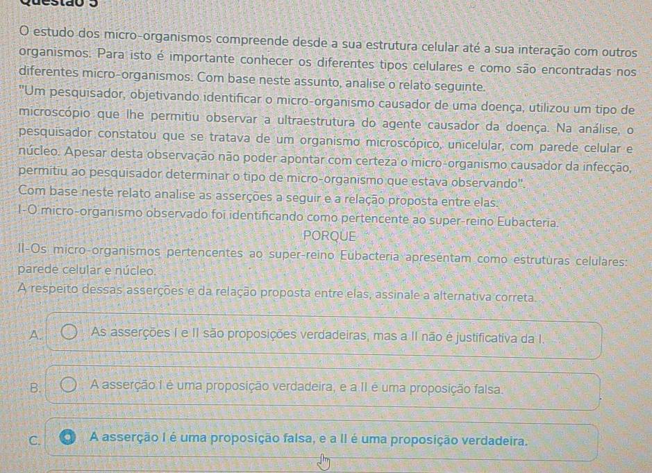 estudo dos micro-organismos compreende desde a sua estrutura celular até a sua interação com outros
organismos. Para isto é importante conhecer os diferentes tipos celulares e como são encontradas nos
diferentes micro-organismos. Com base neste assunto, analise o relato seguinte.
"Um pesquisador, objetivando identificar o micro-organismo causador de uma doença, utilizou um tipo de
microscópio que lhe permitiu observar a ultraestrutura do agente causador da doença. Na análise, o
pesquisador constatou que se tratava de um organismo microscópico, unicelular, com parede celular e
núcleo. Apesar desta observação não poder apontar com certeza o micro-organismo causador da infecção,
permitiu ao pesquisador determinar o tipo de micro-organismo que estava observando'.
Com base neste relato analise as asserções a seguir e a relação proposta entre elas.
I-O micro-organismo observado foi identificando como pertencente ao super-reino Eubacteria.
PORQUE
II-Os micro-organismos pertencentes ao super-reino Eubacteria apresentam como estrutúras celulares:
parede celular e núcleo.
A respeito dessas asserções e da relação proposta entre elas, assinale a alternativa correta.
A. As asserções I e II são proposições verdadeiras, mas a II não é justificativa da I.
B. A asserção I é uma proposição verdadeira, e a II é uma proposição falsa.
C. A asserção I é uma proposição falsa, e a II é uma proposição verdadeira.