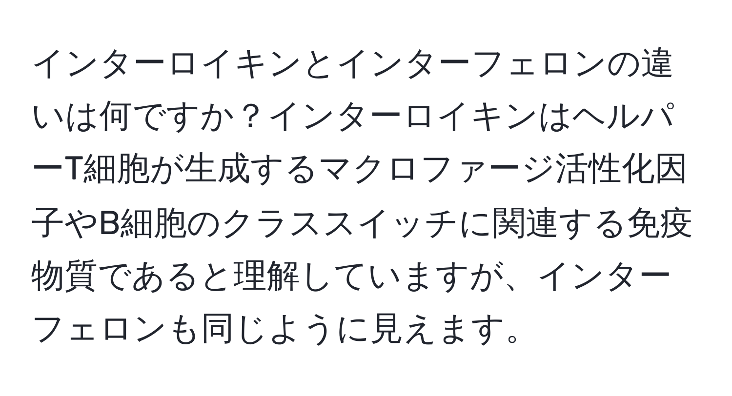 インターロイキンとインターフェロンの違いは何ですか？インターロイキンはヘルパーT細胞が生成するマクロファージ活性化因子やB細胞のクラススイッチに関連する免疫物質であると理解していますが、インターフェロンも同じように見えます。