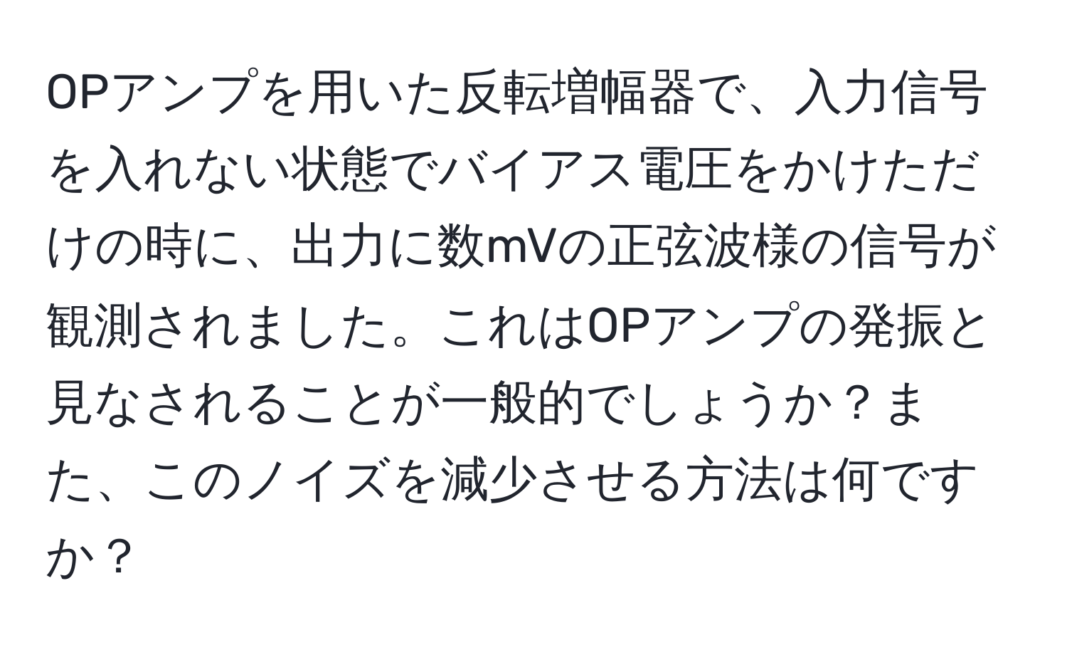 OPアンプを用いた反転増幅器で、入力信号を入れない状態でバイアス電圧をかけただけの時に、出力に数mVの正弦波様の信号が観測されました。これはOPアンプの発振と見なされることが一般的でしょうか？また、このノイズを減少させる方法は何ですか？