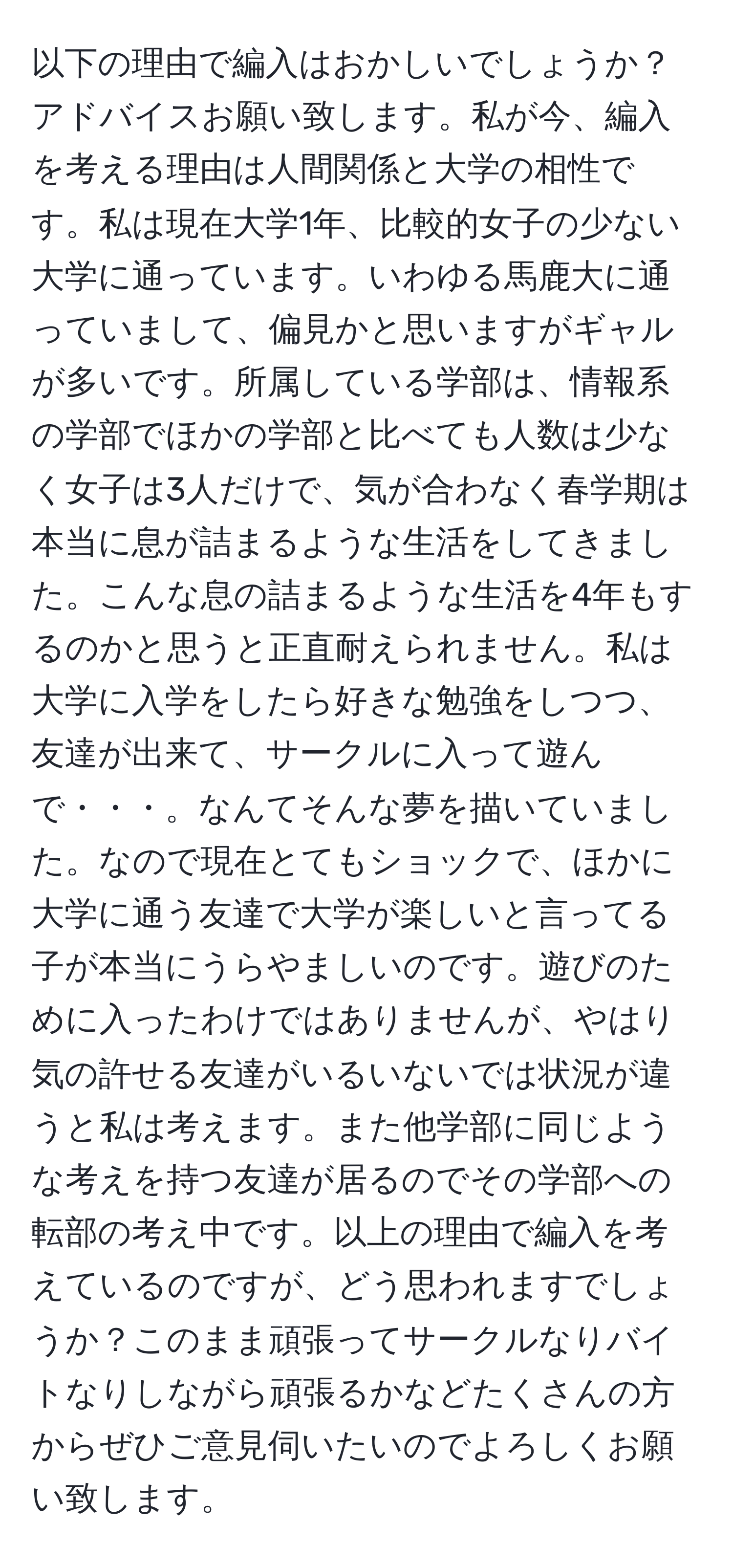 以下の理由で編入はおかしいでしょうか？アドバイスお願い致します。私が今、編入を考える理由は人間関係と大学の相性です。私は現在大学1年、比較的女子の少ない大学に通っています。いわゆる馬鹿大に通っていまして、偏見かと思いますがギャルが多いです。所属している学部は、情報系の学部でほかの学部と比べても人数は少なく女子は3人だけで、気が合わなく春学期は本当に息が詰まるような生活をしてきました。こんな息の詰まるような生活を4年もするのかと思うと正直耐えられません。私は大学に入学をしたら好きな勉強をしつつ、友達が出来て、サークルに入って遊んで・・・。なんてそんな夢を描いていました。なので現在とてもショックで、ほかに大学に通う友達で大学が楽しいと言ってる子が本当にうらやましいのです。遊びのために入ったわけではありませんが、やはり気の許せる友達がいるいないでは状況が違うと私は考えます。また他学部に同じような考えを持つ友達が居るのでその学部への転部の考え中です。以上の理由で編入を考えているのですが、どう思われますでしょうか？このまま頑張ってサークルなりバイトなりしながら頑張るかなどたくさんの方からぜひご意見伺いたいのでよろしくお願い致します。