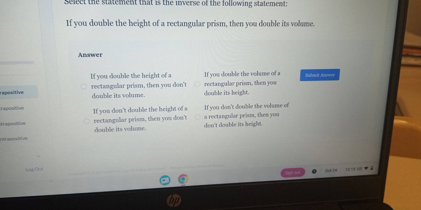 Select the statement that is the inverse of the following statement:
If you double the height of a rectangular prism, then you double its volume.
Answer
If you double the height of a If you double the volume of a Submit Answer
rectangular prism, then you don't rectangular prism, then you
rapositive double its height.
double its volume.
rapositive
If you don't double the height of a If you don't double the volume of
trapositive rectangular prism, then you don't a rectangular prism, then you
double its volume. don't double its height.
ntrapositive
Log Out Oct 24 12:15 US
Sign out