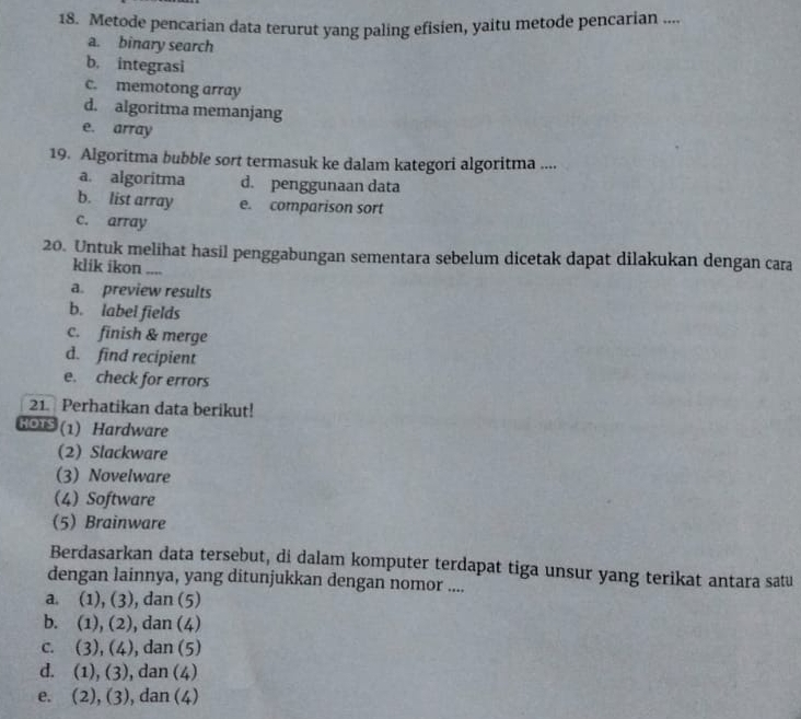 Metode pencarian data terurut yang paling efisien, yaitu metode pencarian ....
a. binary search
b. integrasi
c. memotong array
d. algoritma memanjang
e. array
19. Algoritma bubble sort termasuk ke dalam kategori algoritma ....
a. algoritma d. penggunaan data
b. list array e. comparison sort
c. array
20. Untuk melihat hasil penggabungan sementara sebelum dicetak dapat dilakukan dengan cara
klik ikon ....
a. preview results
b. label fields
c. finish & merge
d. find recipient
e. check for errors
21. Perhatikan data berikut!
HOTS (1) Hardware
(2) Slackware
(3) Novelware
(4) Software
(5) Brainware
Berdasarkan data tersebut, di dalam komputer terdapat tiga unsur yang terikat antara satu
dengan lainnya, yang ditunjukkan dengan nomor ....
a. (1), (3), dan (5)
b. (1), (2), dan (4)
c. (3), (4), dan (5)
d. (1), (3), , dan (4)
e. (2), (3), dan (4)