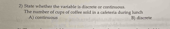 State whether the variable is discrete or continuous.
The number of cups of coffee sold in a cafeteria during lunch
A) continuous B) discrete