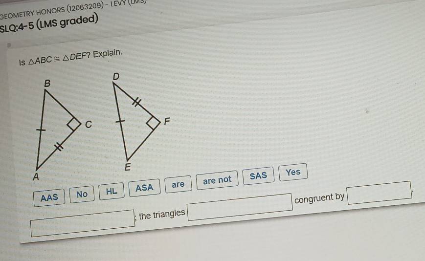 GEOMETRY HONORS (12063209) - LEVY (LMJ)
SLQ:4-5 (LMS graded)
Is △ ABC≌ △ DEF ?Explain.
SAS Yes
AAS No HL ASA are are not
; the triangles congruent by □.