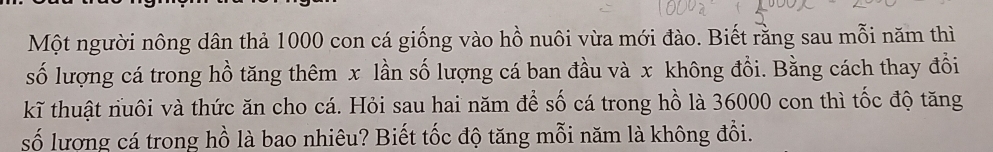 Một người nông dân thả 1000 con cá giống vào hồ nuôi vừa mới đào. Biết rằng sau mỗi năm thì 
số lượng cá trong hồ tăng thêm x lần số lượng cá ban đầu và x không đổi. Bằng cách thay đổi 
kĩ thuật nuôi và thức ăn cho cá. Hỏi sau hai năm để số cá trong hồ là 36000 con thì tốc độ tăng 
số lượng cá trong hồ là bao nhiêu? Biết tốc độ tăng mỗi năm là không đổi.