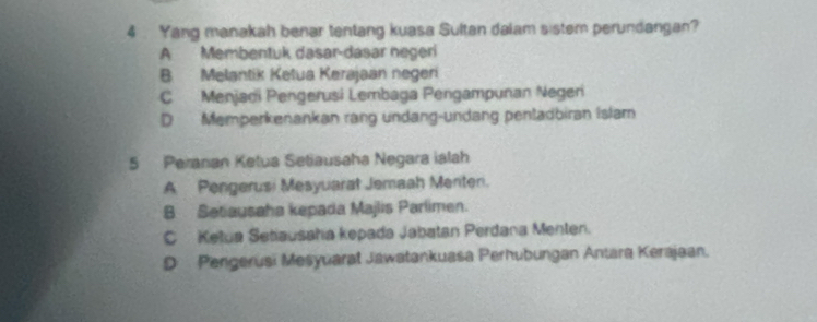 4 . Yang manakah benar tentang kuasa Sultan dalam sistem perundangan?
A Membentuk dasar-dasar negeri
B Melantik Ketua Kerajaan negeri
C Menjadi Pengerusi Lembaga Pengampunan Negeri
D Memperkenankan rang undang-undang pentadbiran Islam
5 Peranan Ketua Setiausaha Negara ialah
A Pengerusi Mesyuarat Jemaah Merten.
B Setiausaha kepada Majlis Parlimen.
C Ketua Setiausahía kepada Jabatan Perdana Menten.
D Pengerusi Mesyuarat Jawatankuasa Perhubungan Antara Kerajaan.