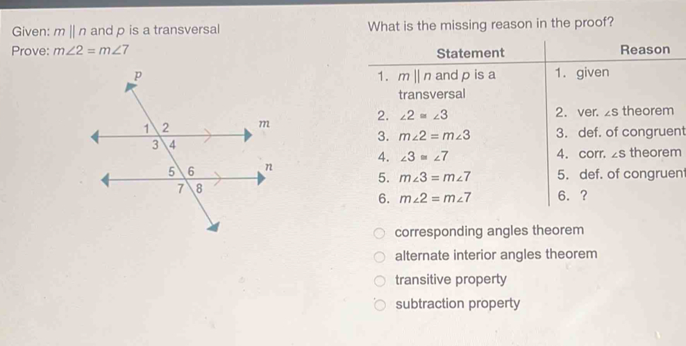 Given: mparallel n and p is a transversal What is the missing reason in the proof?
Prove: m∠ 2=m∠ 7 Reason
Statement
and p is a 1. given
1. mparallel n
transversal
2. ∠ 2≌ ∠ 3 2. ver. ∠ S theorem
3. m∠ 2=m∠ 3 3. def. of congruent
theorem
4. ∠ 3≌ ∠ 7 4. corr. ∠ S
5. def. of congruent
5. m∠ 3=m∠ 7
6. m∠ 2=m∠ 7 6.?
corresponding angles theorem
alternate interior angles theorem
transitive property
subtraction property